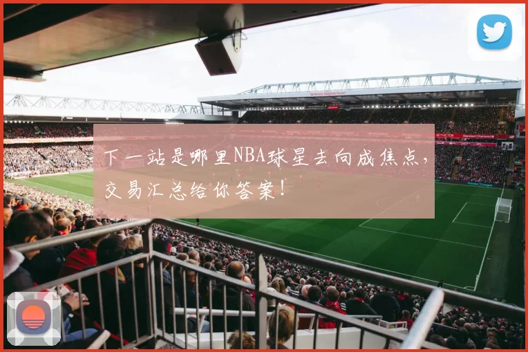 下一站是哪里NBA球星去向成焦点，交易汇总给你答案！