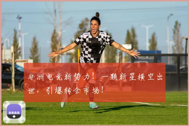 非洲电竞新势力！一颗新星横空出世，引爆转会市场！
