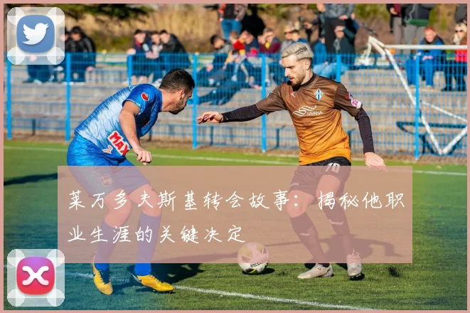 莱万多夫斯基转会故事：揭秘他职业生涯的关键决定