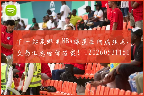 下一站是哪里NBA球星去向成焦点，交易汇总给你答案！_20260531151127_20260702174128