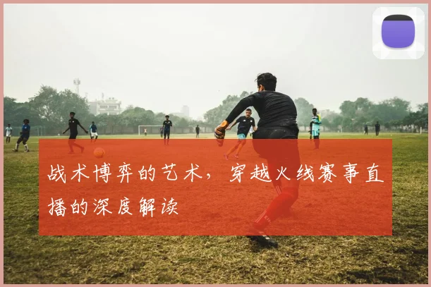 战术博弈的艺术，穿越火线赛事直播的深度解读
