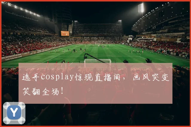 选手cosplay惊现直播间，画风突变笑翻全场！
