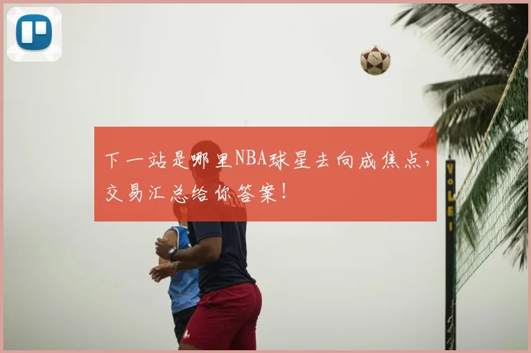 下一站是哪里NBA球星去向成焦点，交易汇总给你答案！