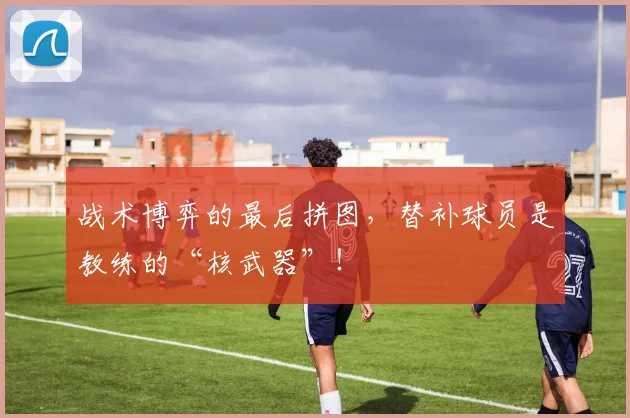 战术博弈的最后拼图,替补球员是教练的“核武器”!