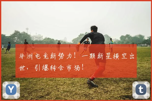 非洲电竞新势力！一颗新星横空出世，引爆转会市场！