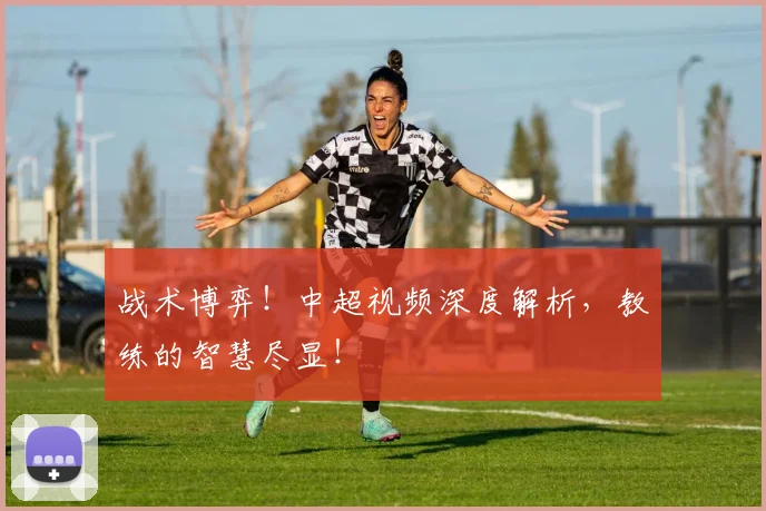 战术博弈！中超视频深度解析，教练的智慧尽显！