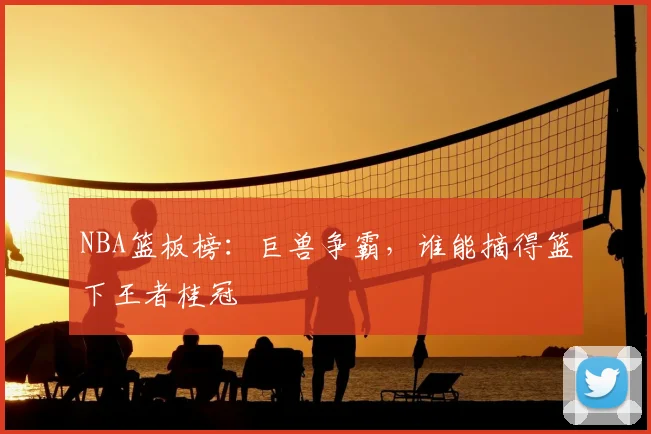 NBA篮板榜：巨兽争霸，谁能摘得篮下王者桂冠