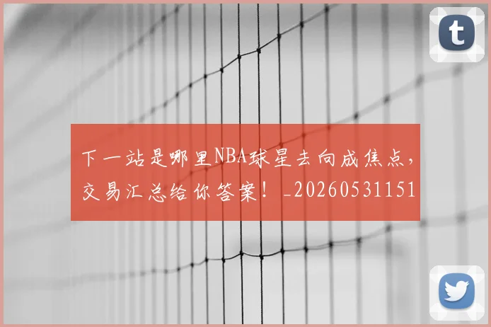 下一站是哪里NBA球星去向成焦点，交易汇总给你答案！_20260531151127_20260702174128