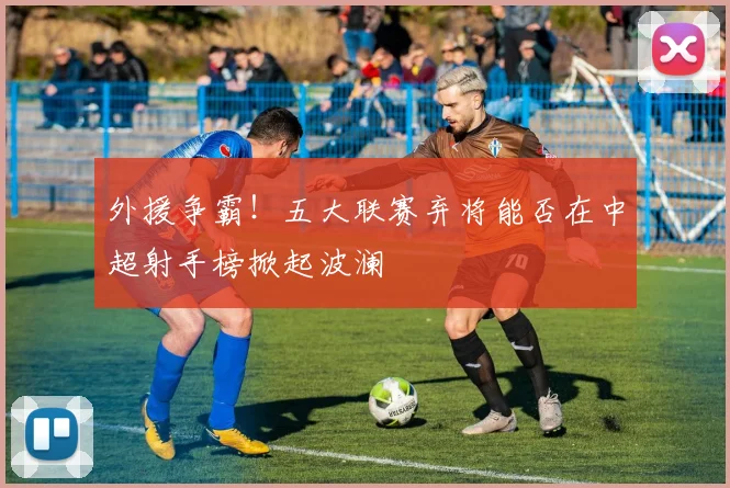 外援争霸！五大联赛弃将能否在中超射手榜掀起波澜