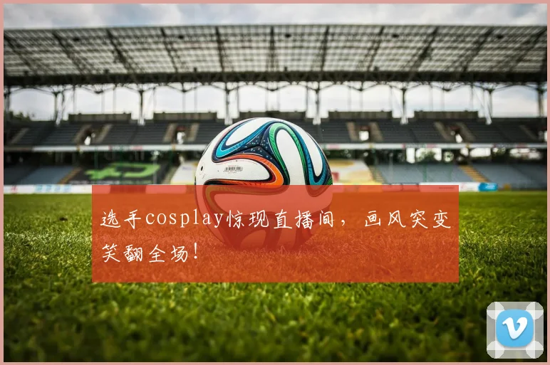 选手cosplay惊现直播间，画风突变笑翻全场！
