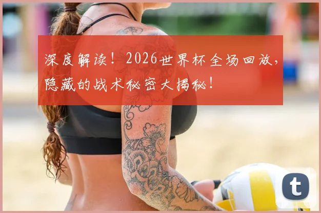 深度解读！2026世界杯全场回放，隐藏的战术秘密大揭秘！