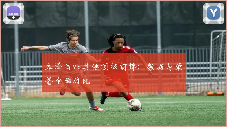 本泽马vs其他顶级前锋：数据与荣誉全面对比