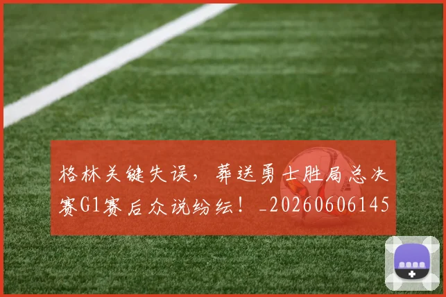 格林关键失误，葬送勇士胜局总决赛G1赛后众说纷纭！_20260606145752