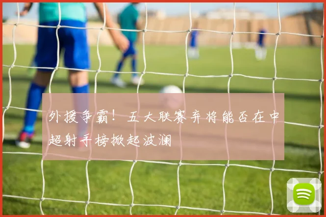 外援争霸！五大联赛弃将能否在中超射手榜掀起波澜